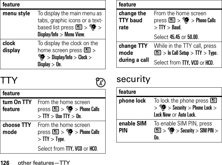 126other features—TTYTTY securitymenu styleTo display the main menu as tabs, graphic icons or a text-based list press / &gt; u &gt; Display/Info &gt; Menu View.clock displayTo display the clock on the home screen press / &gt; u &gt; Display/Info &gt; Clock &gt; Display &gt; On.featureturn On TTY featureFrom the home screen press / &gt; u &gt; Phone Calls &gt; TTY &gt; Use TTY &gt; On.choose TTY modeFrom the home screen press / &gt; u &gt; Phone Calls &gt; TTY &gt; Type.Select from TTY, VCO or HCO.featurechange the TTY baud rateFrom the home screen press / &gt; u &gt; Phone Calls &gt; TTY &gt; Baud.Select 45.45 or 50.00.change TTY mode during a callWhile in the TTY call, press / &gt; In Call Setup &gt; TTY &gt; Type.Select from TTY, VCO or HCO.featurephone lockTo lock the phone press / &gt; u &gt; Security &gt; Phone Lock &gt; Lock Now or Auto Lock.enable SIM PINTo enable SIM PIN, press / &gt; u &gt; Security &gt; SIM PIN &gt; On.feature