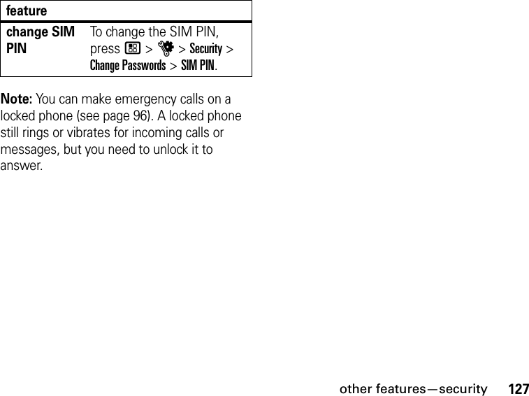 127other features—securityNote: You can make emergency calls on a locked phone (see page 96). A locked phone still rings or vibrates for incoming calls or messages, but you need to unlock it to answer.change SIM PINTo change the SIM PIN, press / &gt; u &gt; Security &gt; Change Passwords &gt; SIM PIN.feature