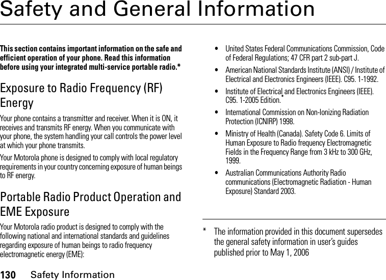 130Safety InformationSafety and General InformationSafety InformationThis section contains important information on the safe and efficient operation of your phone. Read this information before using your integrated multi-service portable radio.*Exposure to Radio Frequency (RF) EnergyYour phone contains a transmitter and receiver. When it is ON, it receives and transmits RF energy. When you communicate with your phone, the system handling your call controls the power level at which your phone transmits.Your Motorola phone is designed to comply with local regulatory requirements in your country concerning exposure of human beings to RF energy.Portable Radio Product Operation and EME ExposureYour Motorola radio product is designed to comply with the following national and international standards and guidelines regarding exposure of human beings to radio frequency electromagnetic energy (EME):•United States Federal Communications Commission, Code of Federal Regulations; 47 CFR part 2 sub-part J.•American National Standards Institute (ANSI) / Institute of Electrical and Electronics Engineers (IEEE). C95. 1-1992.•Institute of Electrical and Electronics Engineers (IEEE). C95. 1-2005 Edition.*•International Commission on Non-Ionizing Radiation Protection (ICNIRP) 1998.•Ministry of Health (Canada). Safety Code 6. Limits of Human Exposure to Radio frequency Electromagnetic Fields in the Frequency Range from 3 kHz to 300 GHz, 1999.•Australian Communications Authority Radio communications (Electromagnetic Radiation - Human Exposure) Standard 2003.* The information provided in this document supersedes the general safety information in user’s guides published prior to May 1, 2006