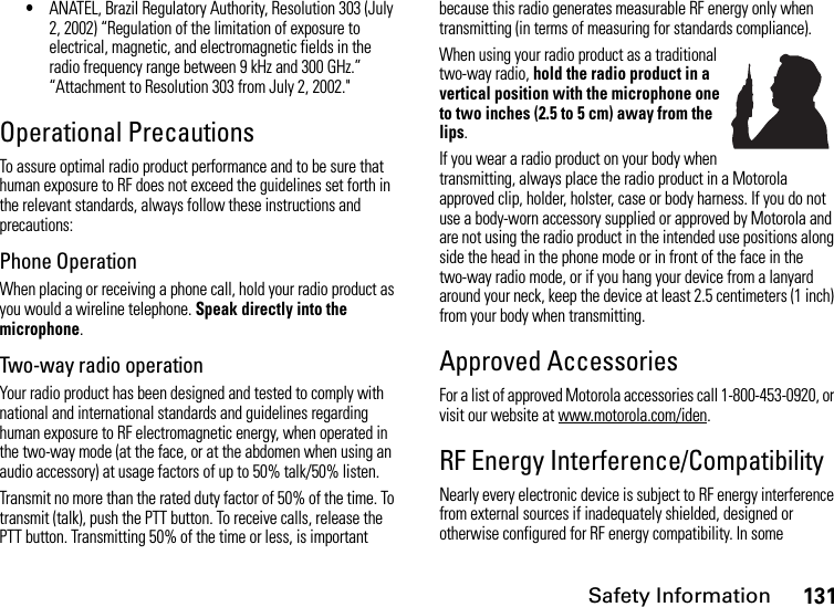 Safety Information131•ANATEL, Brazil Regulatory Authority, Resolution 303 (July 2, 2002) “Regulation of the limitation of exposure to electrical, magnetic, and electromagnetic fields in the radio frequency range between 9 kHz and 300 GHz.” “Attachment to Resolution 303 from July 2, 2002.&quot; Operational PrecautionsTo assure optimal radio product performance and to be sure that human exposure to RF does not exceed the guidelines set forth in the relevant standards, always follow these instructions and precautions:Phone OperationWhen placing or receiving a phone call, hold your radio product as you would a wireline telephone. Speak directly into the microphone.Two-way radio operationYour radio product has been designed and tested to comply with national and international standards and guidelines regarding human exposure to RF electromagnetic energy, when operated in the two-way mode (at the face, or at the abdomen when using an audio accessory) at usage factors of up to 50% talk/50% listen.Transmit no more than the rated duty factor of 50% of the time. To transmit (talk), push the PTT button. To receive calls, release the PTT button. Transmitting 50% of the time or less, is important because this radio generates measurable RF energy only when transmitting (in terms of measuring for standards compliance).When using your radio product as a traditional two-way radio, hold the radio product in a vertical position with the microphone one to two inches (2.5 to 5 cm) away from the lips.If you wear a radio product on your body when transmitting, always place the radio product in a Motorola approved clip, holder, holster, case or body harness. If you do not use a body-worn accessory supplied or approved by Motorola and are not using the radio product in the intended use positions along side the head in the phone mode or in front of the face in the two-way radio mode, or if you hang your device from a lanyard around your neck, keep the device at least 2.5 centimeters (1 inch) from your body when transmitting.Approved AccessoriesFor a list of approved Motorola accessories call 1-800-453-0920, or visit our website at www.motorola.com/iden.RF Energy Interference/CompatibilityNearly every electronic device is subject to RF energy interference from external sources if inadequately shielded, designed or otherwise configured for RF energy compatibility. In some 