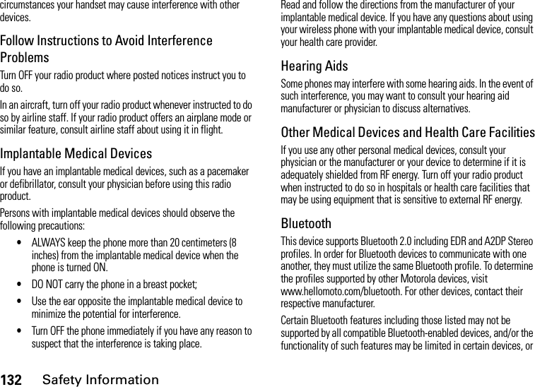 132Safety Informationcircumstances your handset may cause interference with other devices.Follow Instructions to Avoid Interference ProblemsTurn OFF your radio product where posted notices instruct you to do so.In an aircraft, turn off your radio product whenever instructed to do so by airline staff. If your radio product offers an airplane mode or similar feature, consult airline staff about using it in flight.Implantable Medical DevicesIf you have an implantable medical devices, such as a pacemaker or defibrillator, consult your physician before using this radio product.Persons with implantable medical devices should observe the following precautions:•ALWAYS keep the phone more than 20 centimeters (8 inches) from the implantable medical device when the phone is turned ON.•DO NOT carry the phone in a breast pocket;•Use the ear opposite the implantable medical device to minimize the potential for interference.•Turn OFF the phone immediately if you have any reason to suspect that the interference is taking place.Read and follow the directions from the manufacturer of your implantable medical device. If you have any questions about using your wireless phone with your implantable medical device, consult your health care provider.Hearing AidsSome phones may interfere with some hearing aids. In the event of such interference, you may want to consult your hearing aid manufacturer or physician to discuss alternatives.Other Medical Devices and Health Care FacilitiesIf you use any other personal medical devices, consult your physician or the manufacturer or your device to determine if it is adequately shielded from RF energy. Turn off your radio product when instructed to do so in hospitals or health care facilities that may be using equipment that is sensitive to external RF energy.BluetoothThis device supports Bluetooth 2.0 including EDR and A2DP Stereo profiles. In order for Bluetooth devices to communicate with one another, they must utilize the same Bluetooth profile. To determine the profiles supported by other Motorola devices, visit www.hellomoto.com/bluetooth. For other devices, contact their respective manufacturer.Certain Bluetooth features including those listed may not be supported by all compatible Bluetooth-enabled devices, and/or the functionality of such features may be limited in certain devices, or 