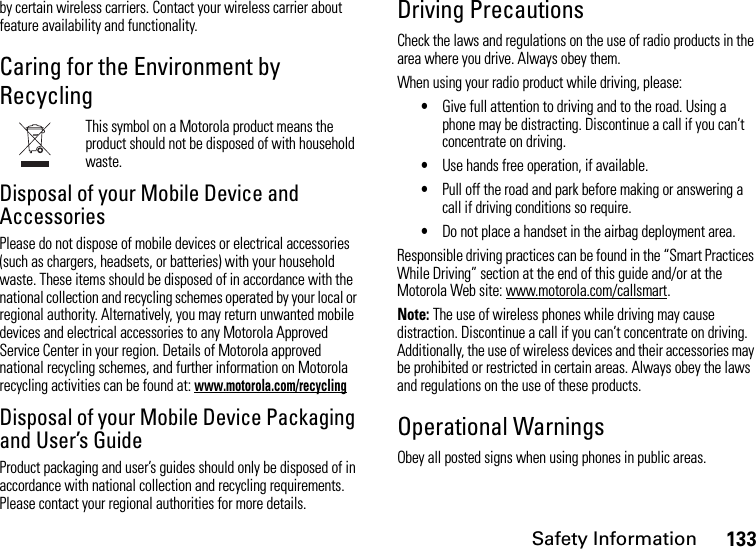 Safety Information133by certain wireless carriers. Contact your wireless carrier about feature availability and functionality.Caring for the Environment by RecyclingThis symbol on a Motorola product means the product should not be disposed of with household waste.Disposal of your Mobile Device and AccessoriesPlease do not dispose of mobile devices or electrical accessories (such as chargers, headsets, or batteries) with your household waste. These items should be disposed of in accordance with the national collection and recycling schemes operated by your local or regional authority. Alternatively, you may return unwanted mobile devices and electrical accessories to any Motorola Approved Service Center in your region. Details of Motorola approved national recycling schemes, and further information on Motorola recycling activities can be found at: www.motorola.com/recyclingDisposal of your Mobile Device Packaging and User’s GuideProduct packaging and user’s guides should only be disposed of in accordance with national collection and recycling requirements. Please contact your regional authorities for more details.Driving PrecautionsCheck the laws and regulations on the use of radio products in the area where you drive. Always obey them.When using your radio product while driving, please:•Give full attention to driving and to the road. Using a phone may be distracting. Discontinue a call if you can’t concentrate on driving.•Use hands free operation, if available.•Pull off the road and park before making or answering a call if driving conditions so require.•Do not place a handset in the airbag deployment area.Responsible driving practices can be found in the “Smart Practices While Driving” section at the end of this guide and/or at the Motorola Web site: www.motorola.com/callsmart.Note: The use of wireless phones while driving may cause distraction. Discontinue a call if you can’t concentrate on driving. Additionally, the use of wireless devices and their accessories may be prohibited or restricted in certain areas. Always obey the laws and regulations on the use of these products.Operational WarningsObey all posted signs when using phones in public areas.