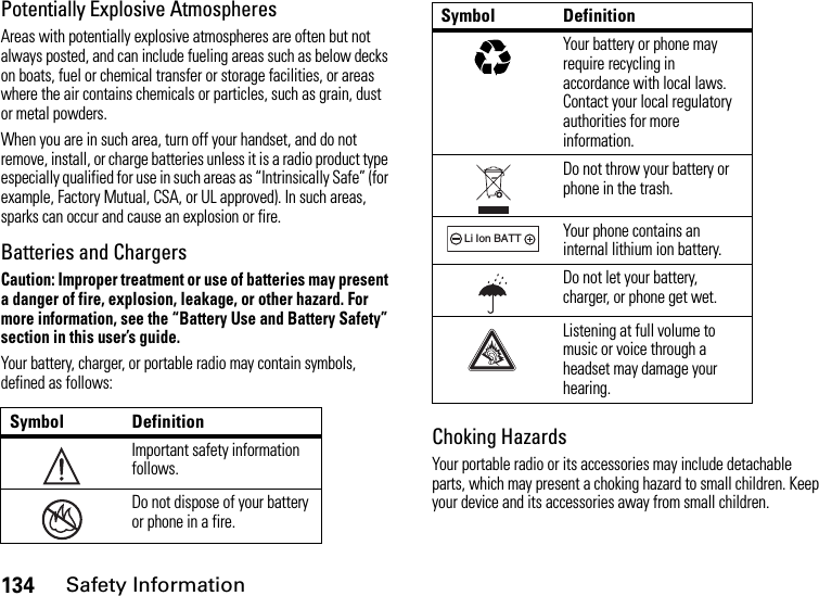 134Safety InformationPotentially Explosive AtmospheresAreas with potentially explosive atmospheres are often but not always posted, and can include fueling areas such as below decks on boats, fuel or chemical transfer or storage facilities, or areas where the air contains chemicals or particles, such as grain, dust or metal powders.When you are in such area, turn off your handset, and do not remove, install, or charge batteries unless it is a radio product type especially qualified for use in such areas as “Intrinsically Safe” (for example, Factory Mutual, CSA, or UL approved). In such areas, sparks can occur and cause an explosion or fire.Batteries and ChargersCaution: Improper treatment or use of batteries may present a danger of fire, explosion, leakage, or other hazard. For more information, see the “Battery Use and Battery Safety” section in this user’s guide.Your battery, charger, or portable radio may contain symbols, defined as follows:Choking HazardsYour portable radio or its accessories may include detachable parts, which may present a choking hazard to small children. Keep your device and its accessories away from small children.Symbol DefinitionImportant safety information follows.Do not dispose of your battery or phone in a fire.032374o032376oYour battery or phone may require recycling in accordance with local laws. Contact your local regulatory authorities for more information.Do not throw your battery or phone in the trash.Your phone contains an internal lithium ion battery.Do not let your battery, charger, or phone get wet.Listening at full volume to music or voice through a headset may damage your hearing.Symbol Definition032375o032378oLi Ion BATT