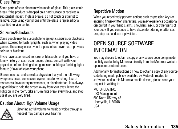 Safety Information135Glass PartsSome parts of your phone may be made of glass. This glass could break if the product is dropped on a hard surface or receives a substantial impact. If glass breaks, do not touch or attempt to remove. Stop using your phone until the glass is replaced by a qualified service center.Seizures/BlackoutsSome people may be susceptible to epileptic seizures or blackouts when exposed to flashing lights, such as when playing video games. These may occur even if a person has never had a previous seizure or blackout.If you have experienced seizures or blackouts, or if you have a family history of such occurrences, please consult with your physician before playing video games or enabling a flashing-lights feature (if available) on your phone.Discontinue use and consult a physician if any of the following symptoms occur: convulsion, eye or muscle twitching, loss of awareness, involuntary movements, or disorientation. It is always a good idea to hold the screen away from your eyes, leave the lights on in the room, take a 15-minute break every hour, and stop use if you are very tired.Caution About High Volume UsageListening at full volume to music or voice through a headset may damage your hearing.Repetitive MotionWhen you repetitively perform actions such as pressing keys or entering finger-written characters, you may experience occasional discomfort in your hands, arms, shoulders, neck, or other parts of your body. If you continue to have discomfort during or after such use, stop use and see a physician.OPEN SOURCE SOFTWARE INFORMATIONYou may choose to obtain a copy of any source code being made publicly available by Motorola directly from the Motorola website opensource.motorola.com.Additionally, for instructions on how to obtain a copy of any source code being made publicly available by Motorola related to software used in this Motorola mobile device, please send your request in writing to:MOTOROLA, INC.OSS Management600 North US Hwy 45Libertyville, IL 60048USA.