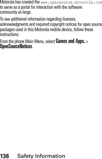 136Safety InformationMotorola has created the www.opensource.motorola.com to serve as a portal for interaction with the software community-at-large.To see additional information regarding licenses, acknowledgments and required copyright notices for open source packages used in this Motorola mobile device, follow these instructions:From the phone Main Menu, select Games and Apps. &gt; OpenSourceNotices.