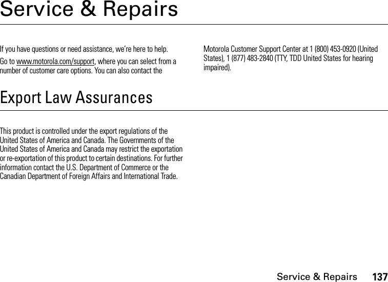 Service &amp; Repairs137Service &amp; RepairsIf you have questions or need assistance, we’re here to help.Go to www.motorola.com/support, where you can select from a number of customer care options. You can also contact the Motorola Customer Support Center at 1 (800) 453-0920 (United States), 1 (877) 483-2840 (TTY, TDD United States for hearing impaired).Export Law AssurancesService &amp; RepairsThis product is controlled under the export regulations of the United States of America and Canada. The Governments of the United States of America and Canada may restrict the exportation or re-exportation of this product to certain destinations. For further information contact the U.S. Department of Commerce or the Canadian Department of Foreign Affairs and International Trade.