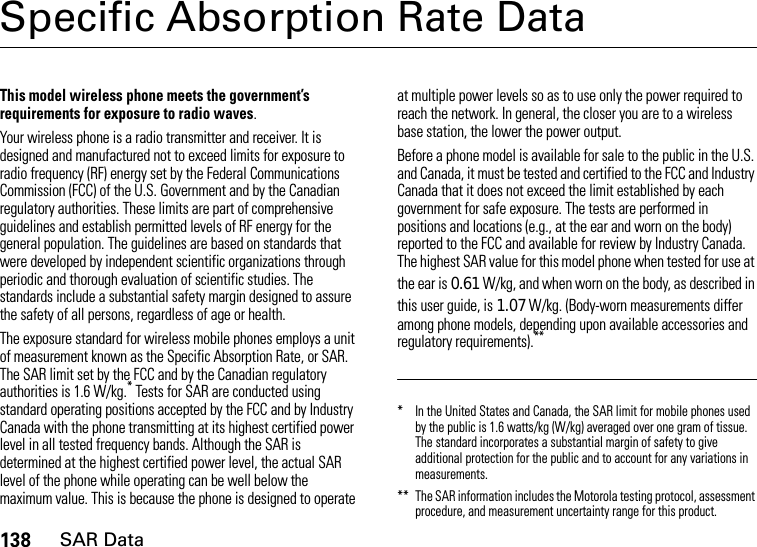 138SAR DataSpecific Absorption Rate DataSAR DataThis model wireless phone meets the government’s requirements for exposure to radio waves.Your wireless phone is a radio transmitter and receiver. It is designed and manufactured not to exceed limits for exposure to radio frequency (RF) energy set by the Federal Communications Commission (FCC) of the U.S. Government and by the Canadian regulatory authorities. These limits are part of comprehensive guidelines and establish permitted levels of RF energy for the general population. The guidelines are based on standards that were developed by independent scientific organizations through periodic and thorough evaluation of scientific studies. The standards include a substantial safety margin designed to assure the safety of all persons, regardless of age or health.The exposure standard for wireless mobile phones employs a unit of measurement known as the Specific Absorption Rate, or SAR. The SAR limit set by the FCC and by the Canadian regulatory authorities is 1.6 W/kg.* Tests for SAR are conducted using standard operating positions accepted by the FCC and by Industry Canada with the phone transmitting at its highest certified power level in all tested frequency bands. Although the SAR is determined at the highest certified power level, the actual SAR level of the phone while operating can be well below the maximum value. This is because the phone is designed to operate at multiple power levels so as to use only the power required to reach the network. In general, the closer you are to a wireless base station, the lower the power output.Before a phone model is available for sale to the public in the U.S. and Canada, it must be tested and certified to the FCC and Industry Canada that it does not exceed the limit established by each government for safe exposure. The tests are performed in positions and locations (e.g., at the ear and worn on the body) reported to the FCC and available for review by Industry Canada. The highest SAR value for this model phone when tested for use at the ear is 0.61W/kg, and when worn on the body, as described in this user guide, is 1.07W/kg. (Body-worn measurements differ among phone models, depending upon available accessories and regulatory requirements).*** In the United States and Canada, the SAR limit for mobile phones used by the public is 1.6 watts/kg (W/kg) averaged over one gram of tissue. The standard incorporates a substantial margin of safety to give additional protection for the public and to account for any variations in measurements.** The SAR information includes the Motorola testing protocol, assessment procedure, and measurement uncertainty range for this product.