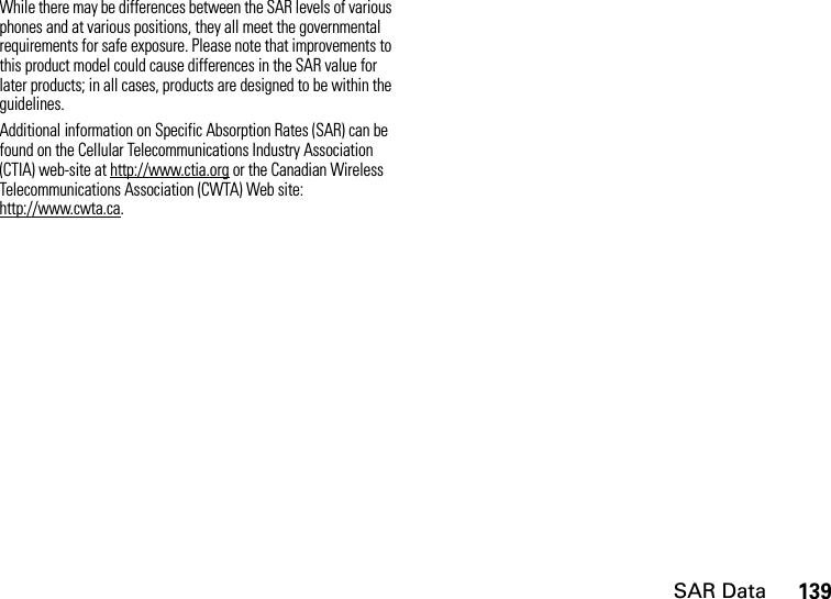 SAR Data139While there may be differences between the SAR levels of various phones and at various positions, they all meet the governmental requirements for safe exposure. Please note that improvements to this product model could cause differences in the SAR value for later products; in all cases, products are designed to be within the guidelines.Additional information on Specific Absorption Rates (SAR) can be found on the Cellular Telecommunications Industry Association (CTIA) web-site at http://www.ctia.org or the Canadian Wireless Telecommunications Association (CWTA) Web site: http://www.cwta.ca.