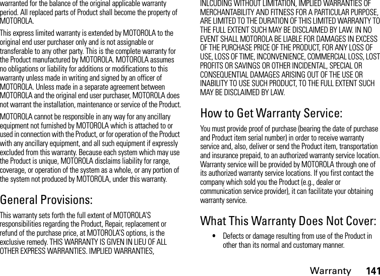 Warranty141warranted for the balance of the original applicable warranty period. All replaced parts of Product shall become the property of MOTOROLA.This express limited warranty is extended by MOTOROLA to the original end user purchaser only and is not assignable or transferable to any other party. This is the complete warranty for the Product manufactured by MOTOROLA. MOTOROLA assumes no obligations or liability for additions or modifications to this warranty unless made in writing and signed by an officer of MOTOROLA. Unless made in a separate agreement between MOTOROLA and the original end user purchaser, MOTOROLA does not warrant the installation, maintenance or service of the Product.MOTOROLA cannot be responsible in any way for any ancillary equipment not furnished by MOTOROLA which is attached to or used in connection with the Product, or for operation of the Product with any ancillary equipment, and all such equipment if expressly excluded from this warranty. Because each system which may use the Product is unique, MOTOROLA disclaims liability for range, coverage, or operation of the system as a whole, or any portion of the system not produced by MOTOROLA, under this warranty.General Provisions:This warranty sets forth the full extent of MOTOROLA’S responsibilities regarding the Product, Repair, replacement or refund of the purchase price, at MOTOROLA’S options, is the exclusive remedy. THIS WARRANTY IS GIVEN IN LIEU OF ALL OTHER EXPRESS WARRANTIES. IMPLIED WARRANTIES, INLCUDING WITHOUT LIMITATION, IMPLIED WARRANTIES OF MERCHANTABILITY AND FITNESS FOR A PARTICULAR PURPOSE, ARE LIMITED TO THE DURATION OF THIS LIMITED WARRANTY TO THE FULL EXTENT SUCH MAY BE DISCLAIMED BY LAW. IN NO EVENT SHALL MOTOROLA BE LIABLE FOR DAMAGES IN EXCESS OF THE PURCHASE PRICE OF THE PRODUCT, FOR ANY LOSS OF USE, LOSS OF TIME, INCONVENIENCE, COMMERCIAL LOSS, LOST PROFITS OR SAVINGS OR OTHER INCIDENTAL, SPECIAL OR CONSEQUENTIAL DAMAGES ARISING OUT OF THE USE OR INABILITY TO USE SUCH PRODUCT, TO THE FULL EXTENT SUCH MAY BE DISCLAIMED BY LAW.How to Get Warranty Service:You must provide proof of purchase (bearing the date of purchase and Product item serial number) in order to receive warranty service and, also, deliver or send the Product item, transportation and insurance prepaid, to an authorized warranty service location. Warranty service will be provided by MOTOROLA through one of its authorized warranty service locations. If you first contact the company which sold you the Product (e.g., dealer or communication service provider), it can facilitate your obtaining warranty service.What This Warranty Does Not Cover:•Defects or damage resulting from use of the Product in other than its normal and customary manner.