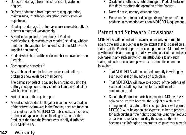 142Warranty•Defects or damage from misuse, accident, water, or neglect.•Defects or damage from improper testing, operation, maintenance, installation, alteration, modification, or adjustment.•Breakage or damage to antennas unless caused directly by defects in material workmanship.•A Product subjected to unauthorized Product modifications, disassembles or repairs (including, without limitation, the audition to the Product of non-MOTOROLA supplied equipment).•Product which has had the serial number removed or made illegible.•Rechargeable batteries if:Any of the seals on the battery enclosure of cells are broken or show evidence of tampering.The damage or defect is caused by charging or using the battery in equipment or service other than the Product for which it is specified.•Freight costs to the repair depot.•A Product which, due to illegal or unauthorized alteration of the software/firmware in the Product, does not function in accordance with MOTOROLA’S published specifications or the local type acceptance labeling in effect for the Product at the time the Product was initially distributed from MOTOROLA.•Scratches or other cosmetic damage to Product surfaces that does not effect the operation of the Product.•Normal and customary wear and tear.•Exclusion for defects or damage arising from use of the products in connection with non-MOTOROLA equipment.Patent and Software Provisions:MOTOROLA will defend, at its own expense, any suit brought against the end user purchaser to the extent that it is based on a claim that the Product or parts infringe a patent, and Motorola will pay those costs and damages finally awarded against the end user purchaser in any such suit which are attributable to any such claim, but such defense and payments are conditioned on the following:•That MOTOROLA will be notified promptly in writing by such purchaser of any notice of such claim;•That MOTOROLA will have sole control of the defense of such suit and all negotiations for its settlement or compromise; and•Should the Product or parts become, or in MOTOROLA’S opinion be likely to become, the subject of a claim of infringement of a patent, that such purchaser will permit MOTOROLA, at its option and expense, either to procure for such purchaser the right to continue using the Product or parts or to replace or modify the same so that it becomes non infringing or to grant such purchaser a credit 