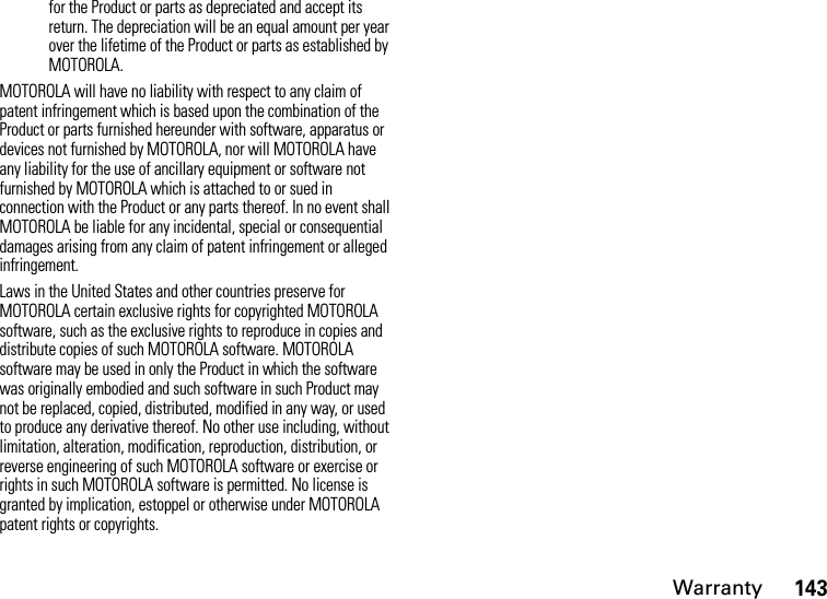 Warranty143for the Product or parts as depreciated and accept its return. The depreciation will be an equal amount per year over the lifetime of the Product or parts as established by MOTOROLA.MOTOROLA will have no liability with respect to any claim of patent infringement which is based upon the combination of the Product or parts furnished hereunder with software, apparatus or devices not furnished by MOTOROLA, nor will MOTOROLA have any liability for the use of ancillary equipment or software not furnished by MOTOROLA which is attached to or sued in connection with the Product or any parts thereof. In no event shall MOTOROLA be liable for any incidental, special or consequential damages arising from any claim of patent infringement or alleged infringement.Laws in the United States and other countries preserve for MOTOROLA certain exclusive rights for copyrighted MOTOROLA software, such as the exclusive rights to reproduce in copies and distribute copies of such MOTOROLA software. MOTOROLA software may be used in only the Product in which the software was originally embodied and such software in such Product may not be replaced, copied, distributed, modified in any way, or used to produce any derivative thereof. No other use including, without limitation, alteration, modification, reproduction, distribution, or reverse engineering of such MOTOROLA software or exercise or rights in such MOTOROLA software is permitted. No license is granted by implication, estoppel or otherwise under MOTOROLA patent rights or copyrights.