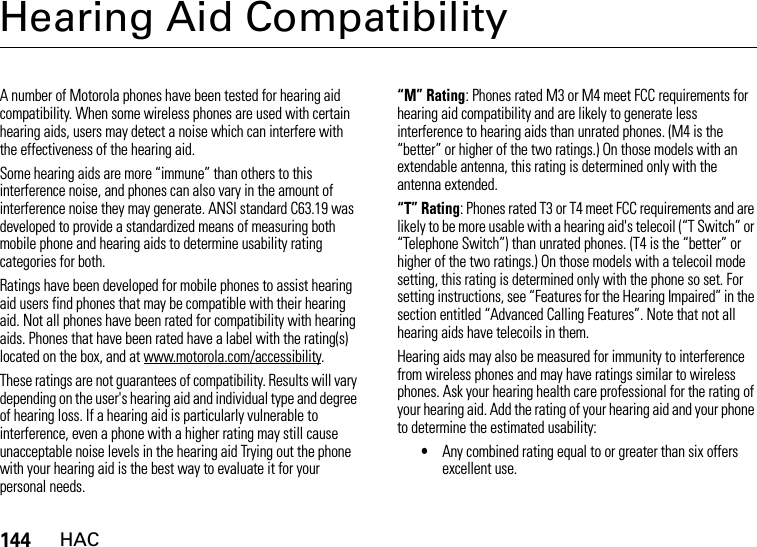 144HACHearing Aid CompatibilityHACA number of Motorola phones have been tested for hearing aid compatibility. When some wireless phones are used with certain hearing aids, users may detect a noise which can interfere with the effectiveness of the hearing aid. Some hearing aids are more “immune” than others to this interference noise, and phones can also vary in the amount of interference noise they may generate. ANSI standard C63.19 was developed to provide a standardized means of measuring both mobile phone and hearing aids to determine usability rating categories for both. Ratings have been developed for mobile phones to assist hearing aid users find phones that may be compatible with their hearing aid. Not all phones have been rated for compatibility with hearing aids. Phones that have been rated have a label with the rating(s) located on the box, and at www.motorola.com/accessibility. These ratings are not guarantees of compatibility. Results will vary depending on the user&apos;s hearing aid and individual type and degree of hearing loss. If a hearing aid is particularly vulnerable to interference, even a phone with a higher rating may still cause unacceptable noise levels in the hearing aid Trying out the phone with your hearing aid is the best way to evaluate it for your personal needs.“M” Rating: Phones rated M3 or M4 meet FCC requirements for hearing aid compatibility and are likely to generate less interference to hearing aids than unrated phones. (M4 is the “better” or higher of the two ratings.) On those models with an extendable antenna, this rating is determined only with the antenna extended.“T” Rating: Phones rated T3 or T4 meet FCC requirements and are likely to be more usable with a hearing aid&apos;s telecoil (“T Switch” or “Telephone Switch”) than unrated phones. (T4 is the “better” or higher of the two ratings.) On those models with a telecoil mode setting, this rating is determined only with the phone so set. For setting instructions, see “Features for the Hearing Impaired” in the section entitled “Advanced Calling Features”. Note that not all hearing aids have telecoils in them.Hearing aids may also be measured for immunity to interference from wireless phones and may have ratings similar to wireless phones. Ask your hearing health care professional for the rating of your hearing aid. Add the rating of your hearing aid and your phone to determine the estimated usability: •Any combined rating equal to or greater than six offers excellent use.