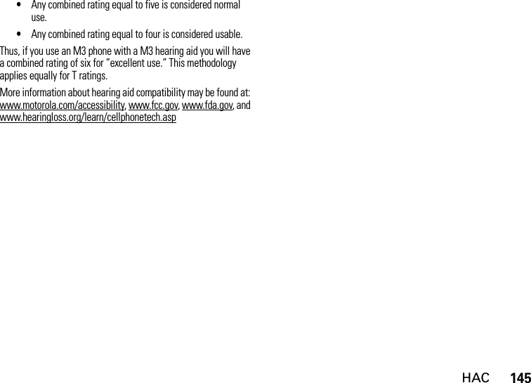 HAC145•Any combined rating equal to five is considered normal use.•Any combined rating equal to four is considered usable.Thus, if you use an M3 phone with a M3 hearing aid you will have a combined rating of six for “excellent use.” This methodology applies equally for T ratings.More information about hearing aid compatibility may be found at: www.motorola.com/accessibility, www.fcc.gov, www.fda.gov, and www.hearingloss.org/learn/cellphonetech.asp