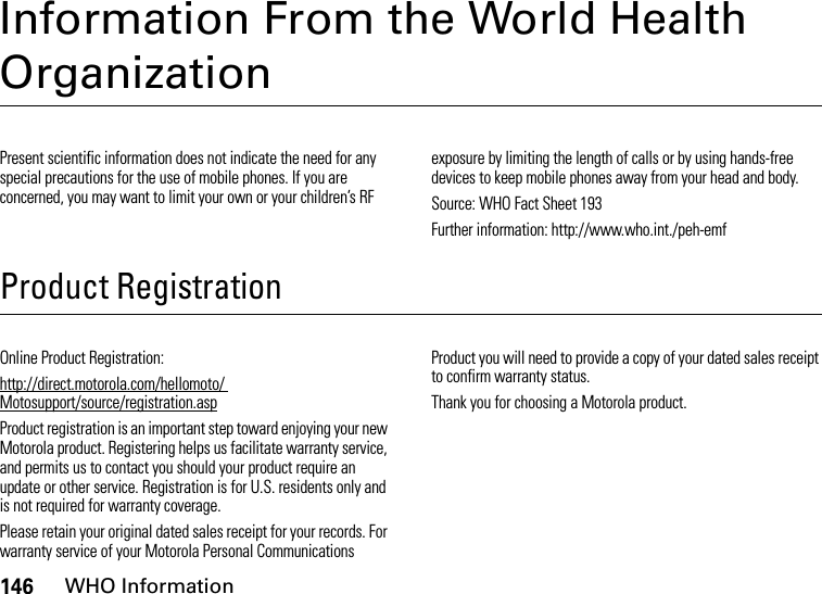 146WHO InformationInformation From the World Health OrganizationWHO InformationPresent scientific information does not indicate the need for any special precautions for the use of mobile phones. If you are concerned, you may want to limit your own or your children’s RF exposure by limiting the length of calls or by using hands-free devices to keep mobile phones away from your head and body.Source: WHO Fact Sheet 193Further information: http://www.who.int./peh-emfProduct RegistrationRegistr ationOnline Product Registration:http://direct.motorola.com/hellomoto/ Motosupport/source/registration.aspProduct registration is an important step toward enjoying your new Motorola product. Registering helps us facilitate warranty service, and permits us to contact you should your product require an update or other service. Registration is for U.S. residents only and is not required for warranty coverage.Please retain your original dated sales receipt for your records. For warranty service of your Motorola Personal Communications Product you will need to provide a copy of your dated sales receipt to confirm warranty status.Thank you for choosing a Motorola product.