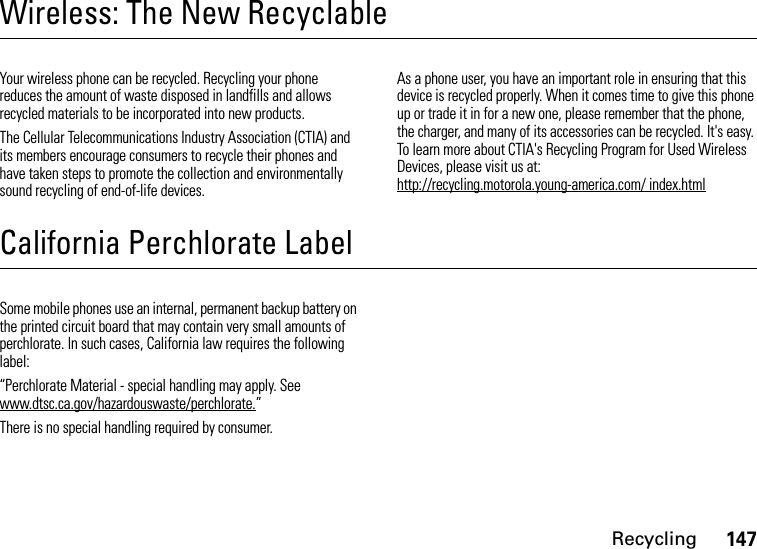 Recycling147Wireless: The New RecyclableRecyclingYour wireless phone can be recycled. Recycling your phone reduces the amount of waste disposed in landfills and allows recycled materials to be incorporated into new products.The Cellular Telecommunications Industry Association (CTIA) and its members encourage consumers to recycle their phones and have taken steps to promote the collection and environmentally sound recycling of end-of-life devices.As a phone user, you have an important role in ensuring that this device is recycled properly. When it comes time to give this phone up or trade it in for a new one, please remember that the phone, the charger, and many of its accessories can be recycled. It&apos;s easy. To learn more about CTIA&apos;s Recycling Program for Used Wireless Devices, please visit us at: http://recycling.motorola.young-america.com/ index.htmlCalifornia Perchlorate LabelPerchlorate LabelSome mobile phones use an internal, permanent backup battery on the printed circuit board that may contain very small amounts of perchlorate. In such cases, California law requires the following label:“Perchlorate Material - special handling may apply. See www.dtsc.ca.gov/hazardouswaste/perchlorate.”There is no special handling required by consumer.