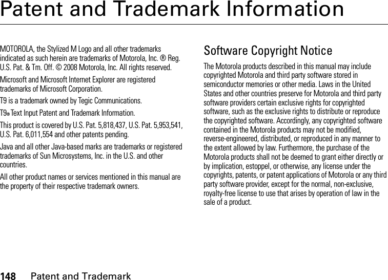 148Patent and TrademarkPatent and Trademark InformationPatent and TrademarkMOTOROLA, the Stylized M Logo and all other trademarks indicated as such herein are trademarks of Motorola, Inc. ® Reg. U.S. Pat. &amp; Tm. Off. © 2008 Motorola, Inc. All rights reserved.Microsoft and Microsoft Internet Explorer are registered trademarks of Microsoft Corporation. T9 is a trademark owned by Tegic Communications. T9® Text Input Patent and Trademark Information. This product is covered by U.S. Pat. 5,818,437, U.S. Pat. 5,953,541, U.S. Pat. 6,011,554 and other patents pending. Java and all other Java-based marks are trademarks or registered trademarks of Sun Microsystems, Inc. in the U.S. and other countries. All other product names or services mentioned in this manual are the property of their respective trademark owners. Software Copyright NoticeThe Motorola products described in this manual may include copyrighted Motorola and third party software stored in semiconductor memories or other media. Laws in the United States and other countries preserve for Motorola and third party software providers certain exclusive rights for copyrighted software, such as the exclusive rights to distribute or reproduce the copyrighted software. Accordingly, any copyrighted software contained in the Motorola products may not be modified, reverse-engineered, distributed, or reproduced in any manner to the extent allowed by law. Furthermore, the purchase of the Motorola products shall not be deemed to grant either directly or by implication, estoppel, or otherwise, any license under the copyrights, patents, or patent applications of Motorola or any third party software provider, except for the normal, non-exclusive, royalty-free license to use that arises by operation of law in the sale of a product.