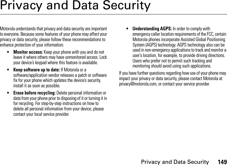 Privacy and Data Security149Privacy and Data SecurityPrivacy and Data SecurityMotorola understands that privacy and data security are important to everyone. Because some features of your phone may affect your privacy or data security, please follow these recommendations to enhance protection of your information:• Monitor access: Keep your phone with you and do not leave it where others may have unmonitored access. Lock your device’s keypad where this feature is available.• Keep software up to date: If Motorola or a software/application vendor releases a patch or software fix for your phone which updates the device’s security, install it as soon as possible.• Erase before recycling: Delete personal information or data from your phone prior to disposing of it or turning it in for recycling. For step-by-step instructions on how to delete all personal information from your device, please contact your local service provider.• Understanding AGPS: In order to comply with emergency caller location requirements of the FCC, certain Motorola phones incorporate Assisted Global Positioning System (AGPS) technology. AGPS technology also can be used in non-emergency applications to track and monitor a user’s location, for example, to provide driving directions. Users who prefer not to permit such tracking and monitoring should avoid using such applications.If you have further questions regarding how use of your phone may impact your privacy or data security, please contact Motorola at privacy@motorola.com, or contact your service provider.