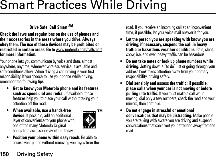 150Driving SafetySmart Practices While DrivingDriving Safe tyDrive Safe, Call Smart SMCheck the laws and regulations on the use of phones and their accessories in the areas where you drive. Always obey them. The use of these devices may be prohibited or restricted in certain areas. Go to www.motorola.com/callsmart for more information.Your phone lets you communicate by voice and data, almost anywhere, anytime, wherever wireless service is available and safe conditions allow. When driving a car, driving is your first responsibility. If you choose to use your phone while driving, remember the following tips:• Get to know your Motorola phone and its features such as speed dial and redial. If available, these features help you to place your call without taking your attention off the road.• When available, use a hands-free device. If possible, add an additional layer of convenience to your phone with one of the many Motorola Original hands-free accessories available today.• Position your phone within easy reach. Be able to access your phone without removing your eyes from the road. If you receive an incoming call at an inconvenient time, if possible, let your voice mail answer it for you.• Let the person you are speaking with know you are driving; if necessary, suspend the call in heavy traffic or hazardous weather conditions. Rain, sleet, snow, ice, and even heavy traffic can be hazardous.• Do not take notes or look up phone numbers while driving. Jotting down a “to do” list or going through your address book takes attention away from your primary responsibility, driving safely.• Dial sensibly and assess the traffic; if possible, place calls when your car is not moving or before pulling into traffic. If you must make a call while moving, dial only a few numbers, check the road and your mirrors, then continue.• Do not engage in stressful or emotional conversations that may be distracting. Make people you are talking with aware you are driving and suspend conversations that can divert your attention away from the road.