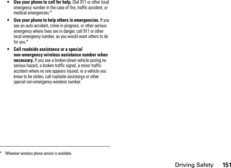 Driving Safety151• Use your phone to call for help. Dial 911 or other local emergency number in the case of fire, traffic accident, or medical emergencies.*• Use your phone to help others in emergencies. If you see an auto accident, crime in progress, or other serious emergency where lives are in danger, call 911 or other local emergency number, as you would want others to do for you.*• Call roadside assistance or a special non-emergency wireless assistance number when necessary. If you see a broken-down vehicle posing no serious hazard, a broken traffic signal, a minor traffic accident where no one appears injured, or a vehicle you know to be stolen, call roadside assistance or other special non-emergency wireless number.** Wherever wireless phone service is available.