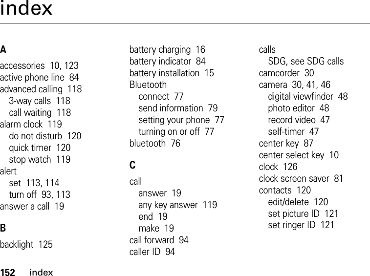 152indexindexAaccessories  10, 123active phone line  84advanced calling  1183-way calls  118call waiting  118alarm clock  119do not disturb  120quick timer  120stop watch  119alertset  113, 114turn off  93, 113answer a call  19Bbacklight  125battery charging  16battery indicator  84battery installation  15Bluetoothconnect  77send information  79setting your phone  77turning on or off  77bluetooth  76Ccallanswer  19any key answer  119end  19make  19call forward  94caller ID  94callsSDG, see SDG callscamcorder  30camera  30, 41, 46digital viewfinder  48photo editor  48record video  47self-timer  47center key  87center select key  10clock  126clock screen saver  81contacts  120edit/delete  120set picture ID  121set ringer ID  121