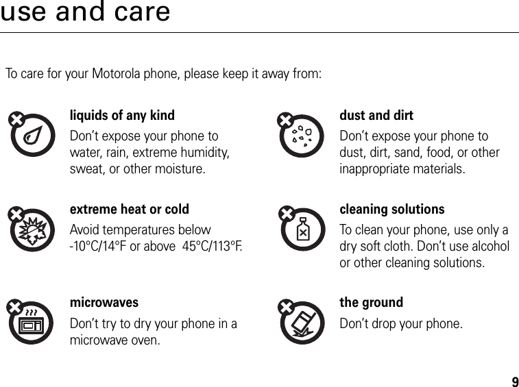 9use and careUse and CareTo care for your Motorola phone, please keep it away from:liquids of any kind dust and dirtDon’t expose your phone to water, rain, extreme humidity, sweat, or other moisture.Don’t expose your phone to dust, dirt, sand, food, or other inappropriate materials.extreme heat or cold cleaning solutionsAvoid temperatures below -10°C/14°F or above  45°C/113°F.To clean your phone, use only a dry soft cloth. Don’t use alcohol or other cleaning solutions.microwaves the groundDon’t try to dry your phone in a microwave oven.Don’t drop your phone.