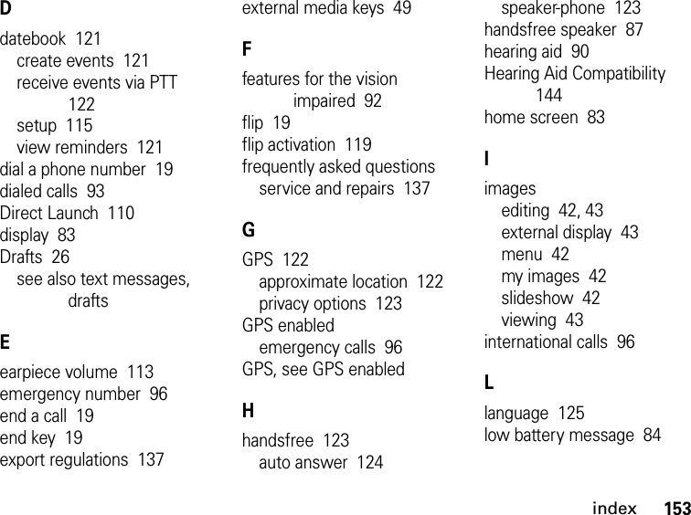 153indexDdatebook  121create events  121receive events via PTT  122setup  115view reminders  121dial a phone number  19dialed calls  93Direct Launch  110display  83Drafts  26see also text messages, draftsEearpiece volume  113emergency number  96end a call  19end key  19export regulations  137external media keys  49Ffeatures for the vision impaired  92flip  19flip activation  119frequently asked questionsservice and repairs  137GGPS  122approximate location  122privacy options  123GPS enabledemergency calls  96GPS, see GPS enabledHhandsfree  123auto answer  124speaker-phone  123handsfree speaker  87hearing aid  90Hearing Aid Compatibility  144home screen  83Iimagesediting  42, 43external display  43menu  42my images  42slideshow  42viewing  43international calls  96Llanguage  125low battery message  84