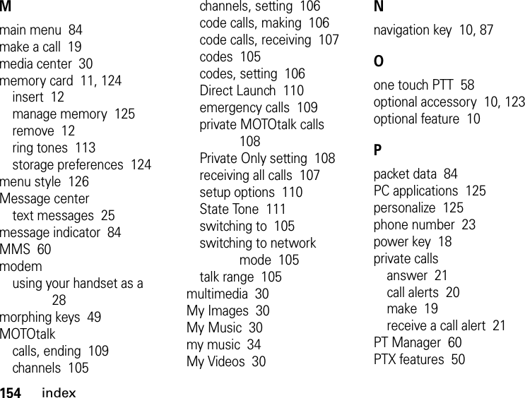 154indexMmain menu  84make a call  19media center  30memory card  11, 124insert  12manage memory  125remove  12ring tones  113storage preferences  124menu style  126Message centertext messages  25message indicator  84MMS  60modemusing your handset as a  28morphing keys  49MOTOtalkcalls, ending  109channels  105channels, setting  106code calls, making  106code calls, receiving  107codes  105codes, setting  106Direct Launch  110emergency calls  109private MOTOtalk calls  108Private Only setting  108receiving all calls  107setup options  110State Tone  111switching to  105switching to network mode  105talk range  105multimedia  30My Images  30My Music  30my music  34My Videos  30Nnavigation key  10, 87Oone touch PTT  58optional accessory  10, 123optional feature  10Ppacket data  84PC applications  125personalize  125phone number  23power key  18private callsanswer  21call alerts  20make  19receive a call alert  21PT Manager  60PTX features  50