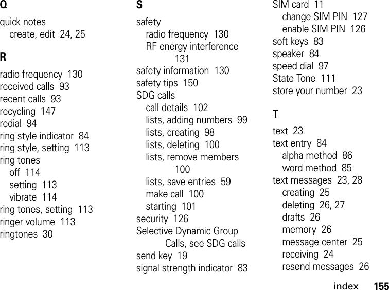 155indexQquick notescreate, edit  24, 25Rradio frequency  130received calls  93recent calls  93recycling  147redial  94ring style indicator  84ring style, setting  113ring tonesoff  114setting  113vibrate  114ring tones, setting  113ringer volume  113ringtones  30Ssafetyradio frequency  130RF energy interference  131safety information  130safety tips  150SDG callscall details  102lists, adding numbers  99lists, creating  98lists, deleting  100lists, remove members  100lists, save entries  59make call  100starting  101security  126Selective Dynamic Group Calls, see SDG callssend key  19signal strength indicator  83SIM card  11change SIM PIN  127enable SIM PIN  126soft keys  83speaker  84speed dial  97State Tone  111store your number  23Ttext  23text entry  84alpha method  86word method  85text messages  23, 28creating  25deleting  26, 27drafts  26memory  26message center  25receiving  24resend messages  26