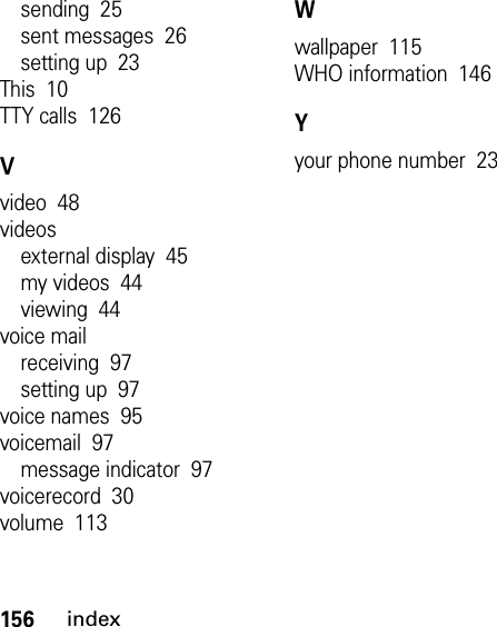 156indexsending  25sent messages  26setting up  23This  10TTY calls  126Vvideo  48videosexternal display  45my videos  44viewing  44voice mailreceiving  97setting up  97voice names  95voicemail  97message indicator  97voicerecord  30volume  113Wwallpaper  115WHO information  146Yyour phone number  23