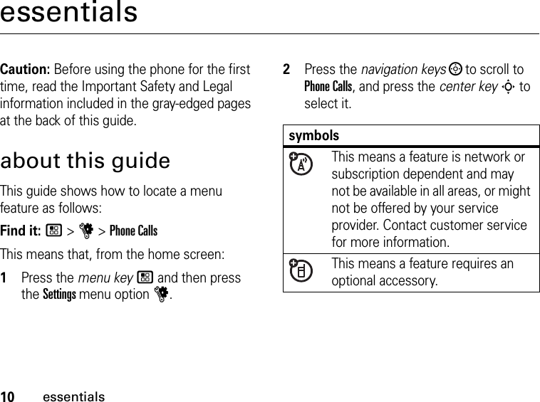 10essentialsessentialsCaution: Before using the phone for the first time, read the Important Safety and Legal information included in the gray-edged pages at the back of this guide.about this guideThis guide shows how to locate a menu feature as follows:Find it: / &gt; u &gt; Phone CallsThis means that, from the home screen:1Press the menu key / and then press the Settings menu option u.2Press the navigation keys ; to scroll to Phone Calls, and press the center key S to select it.symbolsThis means a feature is network or subscription dependent and may not be available in all areas, or might not be offered by your service provider. Contact customer service for more information.This means a feature requires an optional accessory.