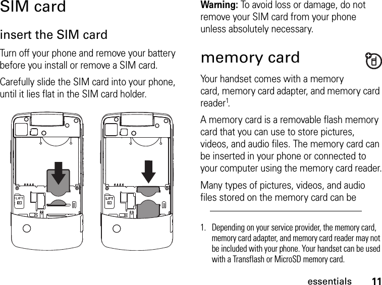 11essentialsSIM cardinsert the SIM cardTurn off your phone and remove your battery before you install or remove a SIM card.Carefully slide the SIM card into your phone, until it lies flat in the SIM card holder. Warning: To avoid loss or damage, do not remove your SIM card from your phone unless absolutely necessary.memory cardYour handset comes with a memory card, memory card adapter, and memory card reader1.A memory card is a removable flash memory card that you can use to store pictures, videos, and audio files. The memory card can be inserted in your phone or connected to your computer using the memory card reader.Many types of pictures, videos, and audio files stored on the memory card can be 1. Depending on your service provider, the memory card, memory card adapter, and memory card reader may not be included with your phone. Your handset can be used with a Transflash or MicroSD memory card.