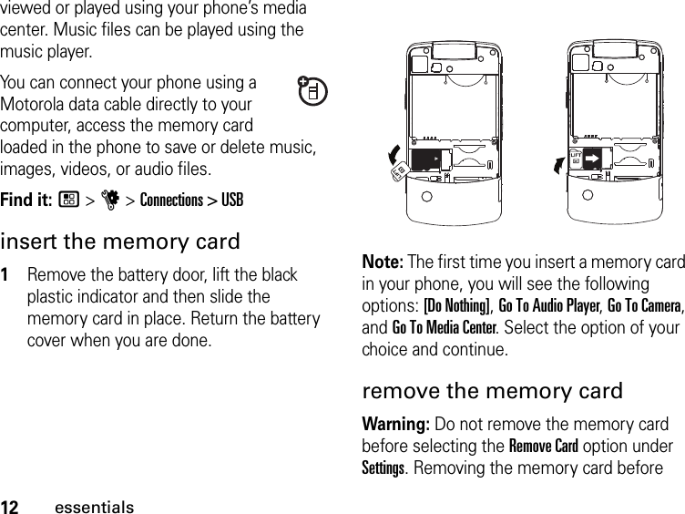 12essentialsviewed or played using your phone’s media center. Music files can be played using the music player.You can connect your phone using a Motorola data cable directly to your computer, access the memory card loaded in the phone to save or delete music, images, videos, or audio files.Find it: / &gt; u &gt; Connections &gt; USBinsert the memory card1Remove the battery door, lift the black plastic indicator and then slide the memory card in place. Return the battery cover when you are done.Note: The first time you insert a memory card in your phone, you will see the following options: [Do Nothing], Go To Audio Player, Go To Camera, and Go To Media Center. Select the option of your choice and continue.remove the memory cardWarning: Do not remove the memory card before selecting the Remove Card option under Settings. Removing the memory card before 