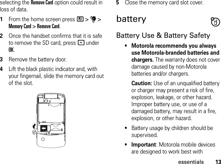 13essentialsselecting the Remove Card option could result in loss of data.1From the home screen press / &gt; u &gt; Memory Card &gt; Remove Card. 2Once the handset confirms that it is safe to remove the SD card, press - under OK.3Remove the battery door.4Lift the black plastic indicator and, with your fingernail, slide the memory card out of the slot.5Close the memory card slot cover.batteryBattery Use &amp; Battery Safety• Motorola recommends you always use Motorola-branded batteries and chargers. The warranty does not cover damage caused by non-Motorola batteries and/or chargers. Caution: Use of an unqualified battery or charger may present a risk of fire, explosion, leakage, or other hazard. Improper battery use, or use of a damaged battery, may result in a fire, explosion, or other hazard.•Battery usage by children should be supervised.•Important: Motorola mobile devices are designed to work best with 