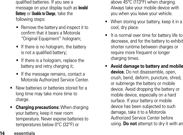 14essentialsqualified batteries. If you see a message on your display such as Invalid Battery or Unable to Charge, take the following steps:•Remove the battery and inspect it to confirm that it bears a Motorola “Original Equipment” hologram; •If there is no hologram, the battery is not a qualified battery;•If there is a hologram, replace the battery and retry charging it;•If the message remains, contact a Motorola Authorized Service Center.•New batteries or batteries stored for a long time may take more time to charge.•Charging precautions: When charging your battery, keep it near room temperature. Never expose batteries to temperatures below 0°C (32°F) or above 45°C (113°F) when charging. Always take your mobile device with you when you leave your vehicle.•When storing your battery, keep it in a cool, dry place.•It is normal over time for battery life to decrease, and for the battery to exhibit shorter runtime between charges or require more frequent or longer charging times.•Avoid damage to battery and mobile device. Do not disassemble, open, crush, bend, deform, puncture, shred, or submerge the battery or mobile device. Avoid dropping the battery or mobile device, especially on a hard surface. If your battery or mobile device has been subjected to such damage, take it to a Motorola Authorized Service Center before using. Do not attempt to dry it with an 