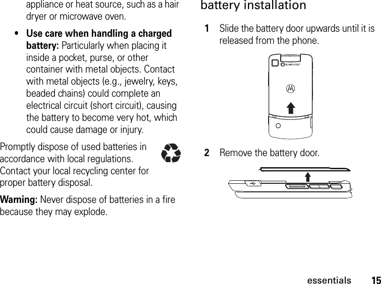 15essentialsappliance or heat source, such as a hair dryer or microwave oven.• Use care when handling a charged battery: Particularly when placing it inside a pocket, purse, or other container with metal objects. Contact with metal objects (e.g., jewelry, keys, beaded chains) could complete an electrical circuit (short circuit), causing the battery to become very hot, which could cause damage or injury.Promptly dispose of used batteries in accordance with local regulations. Contact your local recycling center for proper battery disposal.Warning: Never dispose of batteries in a fire because they may explode.battery installation1Slide the battery door upwards until it is released from the phone.2Remove the battery door.