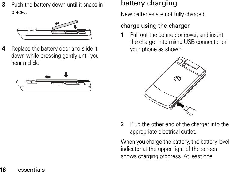 16essentialsbattery chargingNew batteries are not fully charged. charge using the charger1Pull out the connector cover, and insert the charger into micro USB connector on your phone as shown.2Plug the other end of the charger into the appropriate electrical outlet.When you charge the battery, the battery level indicator at the upper right of the screen shows charging progress. At least one 3Push the battery down until it snaps in place..4Replace the battery door and slide it down while pressing gently until you hear a click.