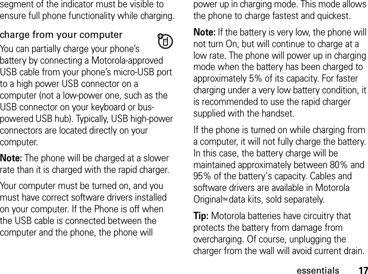 17essentialssegment of the indicator must be visible to ensure full phone functionality while charging.charge from your computerYou can partially charge your phone’s battery by connecting a Motorola-approved USB cable from your phone’s micro-USB port to a high power USB connector on a computer (not a low-power one, such as the USB connector on your keyboard or bus-powered USB hub). Typically, USB high-power connectors are located directly on your computer.Note: The phone will be charged at a slower rate than it is charged with the rapid charger.Your computer must be turned on, and you must have correct software drivers installed on your computer. If the Phone is off when the USB cable is connected between the computer and the phone, the phone will power up in charging mode. This mode allows the phone to charge fastest and quickest. Note: If the battery is very low, the phone will not turn On, but will continue to charge at a low rate. The phone will power up in charging mode when the battery has been charged to approximately 5% of its capacity. For faster charging under a very low battery condition, it is recommended to use the rapid charger supplied with the handset.If the phone is turned on while charging from a computer, it will not fully charge the battery. In this case, the battery charge will be maintained approximately between 80% and 95% of the battery&apos;s capacity. Cables and software drivers are available in Motorola OriginalTM data kits, sold separately.Tip: Motorola batteries have circuitry that protects the battery from damage from overcharging. Of course, unplugging the charger from the wall will avoid current drain.