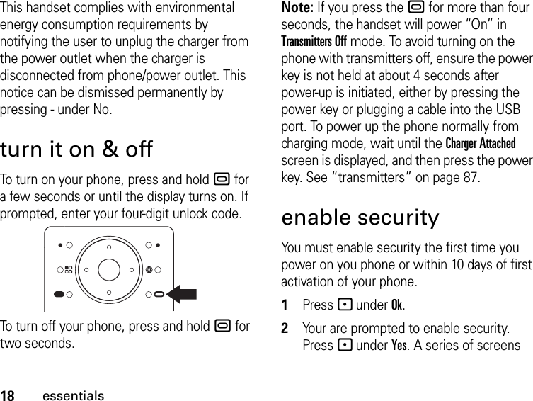 18essentialsThis handset complies with environmental energy consumption requirements by notifying the user to unplug the charger from the power outlet when the charger is disconnected from phone/power outlet. This notice can be dismissed permanently by pressing - under No.turn it on &amp; offTo turn on your phone, press and hold . for a few seconds or until the display turns on. If prompted, enter your four-digit unlock code.To turn off your phone, press and hold . for two seconds.Note: If you press the . for more than four seconds, the handset will power “On” in Transmitters Off mode. To avoid turning on the phone with transmitters off, ensure the power key is not held at about 4 seconds after power-up is initiated, either by pressing the power key or plugging a cable into the USB port. To power up the phone normally from charging mode, wait until the Charger Attached screen is displayed, and then press the power key. See “transmitters” on page 87.enable securityYou must enable security the first time you power on you phone or within 10 days of first activation of your phone.1Press - under Ok.2Your are prompted to enable security. Press - under Yes. A series of screens 