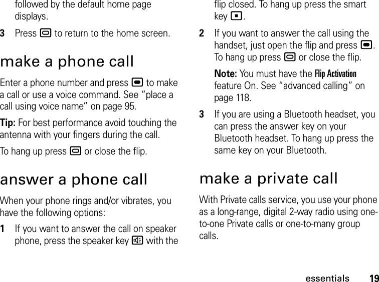 19essentialsfollowed by the default home page displays.3Press . to return to the home screen.make a phone callEnter a phone number and press , to make a call or use a voice command. See “place a call using voice name” on page 95.Tip: For best performance avoid touching the antenna with your fingers during the call.To hang up press . or close the flip.answer a phone callWhen your phone rings and/or vibrates, you have the following options:1If you want to answer the call on speaker phone, press the speaker key ) with the flip closed. To hang up press the smart key (.2If you want to answer the call using the handset, just open the flip and press ,. To hang up press . or close the flip.Note: You must have the Flip Activation feature On. See “advanced calling” on page 118.3If you are using a Bluetooth headset, you can press the answer key on your Bluetooth headset. To hang up press the same key on your Bluetooth.make a private callWith Private calls service, you use your phone as a long-range, digital 2-way radio using one-to-one Private calls or one-to-many group calls. 