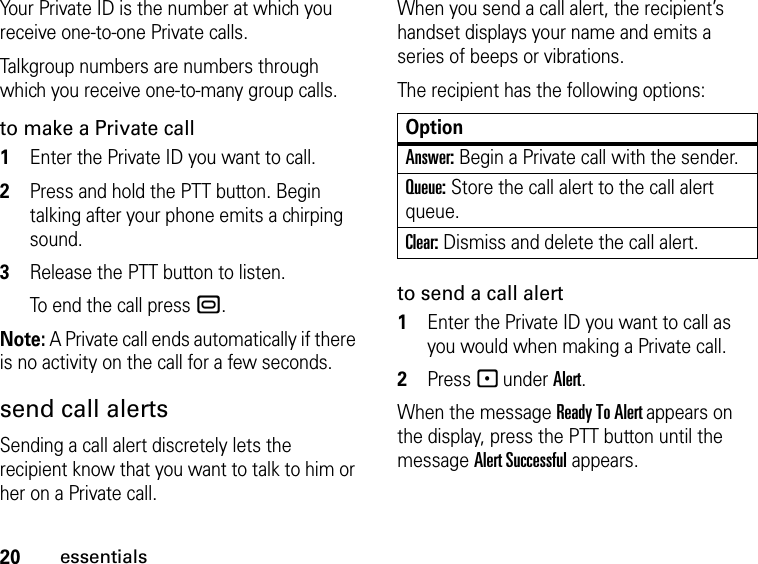 20essentialsYour Private ID is the number at which you receive one-to-one Private calls.Talkgroup numbers are numbers through which you receive one-to-many group calls.to make a Private call1Enter the Private ID you want to call.2Press and hold the PTT button. Begin talking after your phone emits a chirping sound.3Release the PTT button to listen.To end the call press ..Note: A Private call ends automatically if there is no activity on the call for a few seconds.send call alertsSending a call alert discretely lets the recipient know that you want to talk to him or her on a Private call.When you send a call alert, the recipient’s handset displays your name and emits a series of beeps or vibrations.The recipient has the following options:to send a call alert1Enter the Private ID you want to call as you would when making a Private call.2Press - under Alert.When the message Ready To Alert appears on the display, press the PTT button until the message Alert Successful appears.OptionAnswer: Begin a Private call with the sender.Queue: Store the call alert to the call alert queue.Clear: Dismiss and delete the call alert.