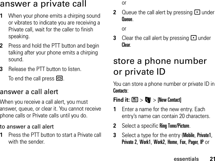 21essentialsanswer a private call1When your phone emits a chirping sound or vibrates to indicate you are receiving a Private call, wait for the caller to finish speaking.2Press and hold the PTT button and begin talking after your phone emits a chirping sound.3Release the PTT button to listen.To end the call press ..answer a call alertWhen you receive a call alert, you must answer, queue, or clear it. You cannot receive phone calls or Private calls until you do.to answer a call alert1Press the PTT button to start a Private call with the sender.or2Queue the call alert by pressing - under Queue.or3Clear the call alert by pressing - under Clear.store a phone number or private IDYou can store a phone number or private ID in Contacts:Find it: / &gt; L &gt; [New Contact]1Enter a name for the new entry. Each entry’s name can contain 20 characters. 2Select a specific Ring Tone/Picture.3Select a type for the entry (Mobile, Private1, Private 2, Work1, Work2, Home, Fax, Pager, IP or 