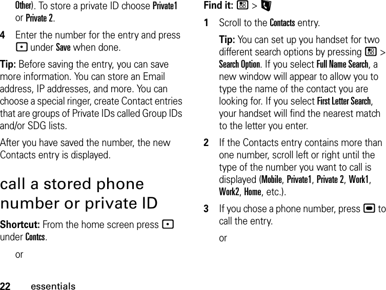 22essentialsOther). To store a private ID choose Private1 or Private 2.4Enter the number for the entry and press - under Save when done.Tip: Before saving the entry, you can save more information. You can store an Email address, IP addresses, and more. You can choose a special ringer, create Contact entries that are groups of Private IDs called Group IDs and/or SDG lists.After you have saved the number, the new Contacts entry is displayed.call a stored phone number or private IDShortcut: From the home screen press - under Contcs.orFind it: / &gt; L1Scroll to the Contacts entry.Tip: You can set up you handset for two different search options by pressing / &gt; Search Option. If you select Full Name Search, a new window will appear to allow you to type the name of the contact you are looking for. If you select First Letter Search, your handset will find the nearest match to the letter you enter.2If the Contacts entry contains more than one number, scroll left or right until the type of the number you want to call is displayed (Mobile, Private1, Private 2, Work1, Work2, Home, etc.).3If you chose a phone number, press , to call the entry.or