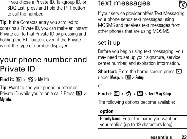 23essentialsIf you chose a Private ID, Talkgroup ID, or SDG List, press and hold the PTT button to call the number.Tip: If the Contacts entry you scrolled to contains a Private ID, you can make an instant Private call to that Private ID by pressing and holding the PTT button, even if the Private ID is not the type of number displayed.your phone number and Private IDFind it: / &gt; C &gt; My InfoTip: Want to see your phone number or Private ID while you’re on a call? Press / &gt; My Info.text messagesIf your service provider offers Text Messaging, your phone sends text messages using MOSMS and receives text messages from other phones that are using MOSMS.set it upBefore you begin using text messaging, you may need to set up your signature, service center number, and expiration information.Shortcut: From the home screen press - under Mesgs &gt; /&gt; Setup.orFind it: / &gt; E &gt; / &gt; Text Msg SetupThe following options become available:optionFriendly Name: Enter the name you want on your replies (up to 19 characters long).