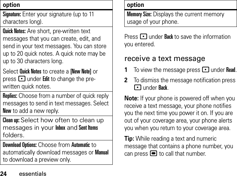 24essentialsPress - under Back to save the information you entered.receive a text message1To view the message press - under Read.2To dismiss the message notification press - under Back.Note: If your phone is powered off when you receive a text message, your phone notifies you the next time you power it on. If you are out of your coverage area, your phone alerts you when you return to your coverage area.Tip: While reading a text and numeric message that contains a phone number, you can press , to call that number.Signature: Enter your signature (up to 11 characters long).Quick Notes: Are short, pre-written text messages that you can create, edit, and send in your text messages. You can store up to 20 quick notes. A quick note may be up to 30 characters long.Select Quick Notes to create a [New Note] or press - under Edit to change the pre-written quick notes.Replies: Choose from a number of quick reply messages to send in text messages. Select New to add a new reply.Clean up: Select how often to clean up messages in your Inbox and Sent Items folders.Download Options: Choose from Automatic to automatically download messages or Manual to download a preview only.optionMemory Size: Displays the current memory usage of your phone.option