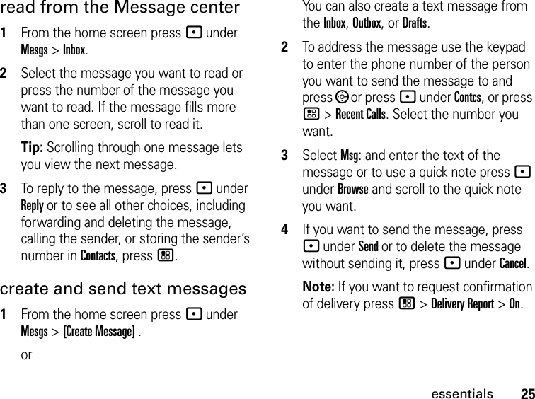 25essentialsread from the Message center1From the home screen press - under Mesgs &gt; Inbox.2Select the message you want to read or press the number of the message you want to read. If the message fills more than one screen, scroll to read it.Tip: Scrolling through one message lets you view the next message.3To reply to the message, press - under Reply or to see all other choices, including forwarding and deleting the message, calling the sender, or storing the sender’s number in Contacts, press /.create and send text messages1From the home screen press - under Mesgs &gt; [Create Message] .orYou can also create a text message from the Inbox, Outbox, or Drafts.2To address the message use the keypad to enter the phone number of the person you want to send the message to and press ; or press - under Contcs, or press / &gt; Recent Calls. Select the number you want.3Select Msg: and enter the text of the message or to use a quick note press - under Browse and scroll to the quick note you want.4If you want to send the message, press - under Send or to delete the message without sending it, press - under Cancel.Note: If you want to request confirmation of delivery press / &gt; Delivery Report &gt; On.