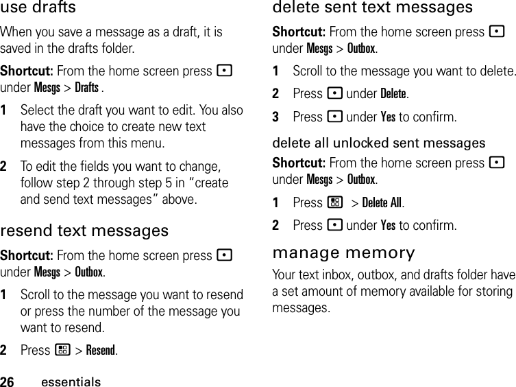 26essentialsuse draftsWhen you save a message as a draft, it is saved in the drafts folder.Shortcut: From the home screen press - under Mesgs &gt; Drafts .1Select the draft you want to edit. You also have the choice to create new text messages from this menu.2To edit the fields you want to change, follow step 2 through step 5 in “create and send text messages” above.resend text messagesShortcut: From the home screen press - under Mesgs &gt; Outbox.1Scroll to the message you want to resend or press the number of the message you want to resend.2Press / &gt; Resend.delete sent text messagesShortcut: From the home screen press - under Mesgs &gt; Outbox.1Scroll to the message you want to delete.2Press - under Delete.3Press - under Yes to confirm.delete all unlocked sent messagesShortcut: From the home screen press - under Mesgs &gt; Outbox.1Press / &gt; Delete All.2Press - under Yes to confirm.manage memoryYour text inbox, outbox, and drafts folder have a set amount of memory available for storing messages.