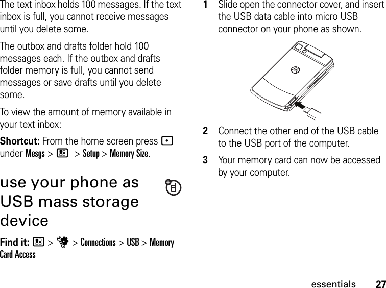 27essentialsThe text inbox holds 100 messages. If the text inbox is full, you cannot receive messages until you delete some.The outbox and drafts folder hold 100 messages each. If the outbox and drafts folder memory is full, you cannot send messages or save drafts until you delete some.To view the amount of memory available in your text inbox:Shortcut: From the home screen press - under Mesgs &gt; / &gt; Setup &gt; Memory Size.use your phone as USB mass storage deviceFind it: / &gt; u &gt; Connections &gt; USB &gt; Memory Card Access1Slide open the connector cover, and insert the USB data cable into micro USB connector on your phone as shown.2Connect the other end of the USB cable to the USB port of the computer.3Your memory card can now be accessed by your computer.