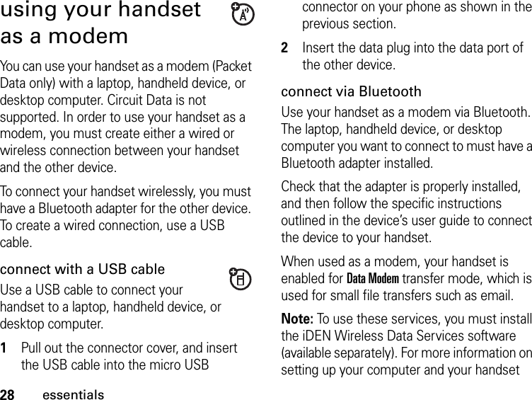 28essentialsusing your handset as a modemYou can use your handset as a modem (Packet Data only) with a laptop, handheld device, or desktop computer. Circuit Data is not supported. In order to use your handset as a modem, you must create either a wired or wireless connection between your handset and the other device. To connect your handset wirelessly, you must have a Bluetooth adapter for the other device. To create a wired connection, use a USB cable.connect with a USB cableUse a USB cable to connect your handset to a laptop, handheld device, or desktop computer.1Pull out the connector cover, and insert the USB cable into the micro USB connector on your phone as shown in the previous section.2Insert the data plug into the data port of the other device.connect via BluetoothUse your handset as a modem via Bluetooth. The laptop, handheld device, or desktop computer you want to connect to must have a Bluetooth adapter installed.Check that the adapter is properly installed, and then follow the specific instructions outlined in the device’s user guide to connect the device to your handset.When used as a modem, your handset is enabled for Data Modem transfer mode, which is used for small file transfers such as email.Note: To use these services, you must install the iDEN Wireless Data Services software (available separately). For more information on setting up your computer and your handset 