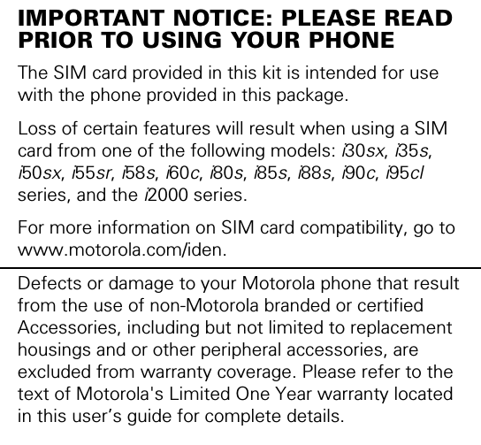 IMPORTANT NOTICE: PLEASE READ PRIOR TO USING YOUR PHONEThe SIM card provided in this kit is intended for use with the phone provided in this package. Loss of certain features will result when using a SIM card from one of the following models: i30sx, i35s, i50sx, i55sr, i58s, i60c, i80s, i85s, i88s, i90c, i95cl series, and the i2000 series.For more information on SIM card compatibility, go to www.motorola.com/iden.Defects or damage to your Motorola phone that result from the use of non-Motorola branded or certified Accessories, including but not limited to replacement housings and or other peripheral accessories, are excluded from warranty coverage. Please refer to the text of Motorola&apos;s Limited One Year warranty located in this user’s guide for complete details.