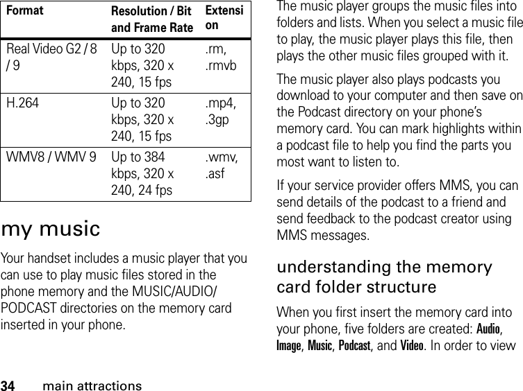 34main attractionsmy musicYour handset includes a music player that you can use to play music files stored in the phone memory and the MUSIC/AUDIO/PODCAST directories on the memory card inserted in your phone.The music player groups the music files into folders and lists. When you select a music file to play, the music player plays this file, then plays the other music files grouped with it. The music player also plays podcasts you download to your computer and then save on the Podcast directory on your phone’s memory card. You can mark highlights within a podcast file to help you find the parts you most want to listen to. If your service provider offers MMS, you can send details of the podcast to a friend and send feedback to the podcast creator using MMS messages.understanding the memory card folder structureWhen you first insert the memory card into your phone, five folders are created: Audio, Image, Music, Podcast, and Video. In order to view Real Video G2 / 8 / 9Up to 320 kbps, 320 x 240, 15 fps.rm, .rmvbH.264 Up to 320 kbps, 320 x 240, 15 fps.mp4, .3gpWMV8 / WMV 9 Up to 384 kbps, 320 x 240, 24 fps.wmv, .asfFormat Resolution / Bit and Frame RateExtension